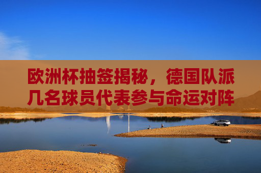 欧洲杯抽签揭秘，德国队派几名球员代表参与命运对阵？欧洲杯抽签揭秘，德国队球员代表几人参与命运对阵？
