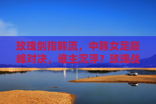 玫瑰剑指韩流，中韩女足巅峰对决，谁主沉浮？玫瑰战韩流！中韩女足巅峰对决谁主沉浮？