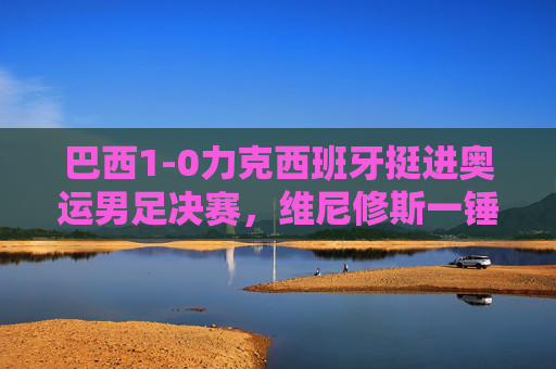 巴西1-0力克西班牙挺进奥运男足决赛，维尼修斯一锤定音，巴西1-0力克西班牙挺进奥运男足决赛 维尼修斯一锤定音