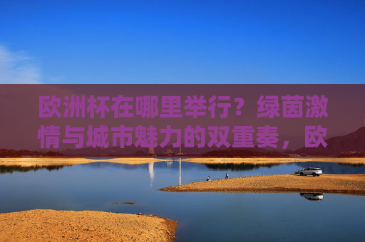 欧洲杯在哪里举行？绿茵激情与城市魅力的双重奏，欧洲杯赛场，绿茵激情与城市魅力的双重奏