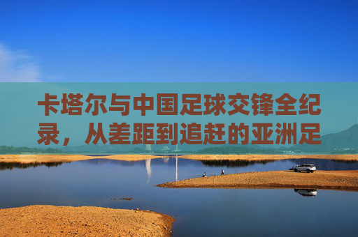 卡塔尔与中国足球交锋全纪录,从差距到追赶的亚洲足坛镜像,卡塔尔与中国足球交锋史,亚洲足坛差距到追赶的镜像