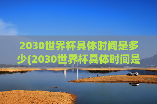 2030世界杯具体时间是多少(2030世界杯具体时间是多少天)