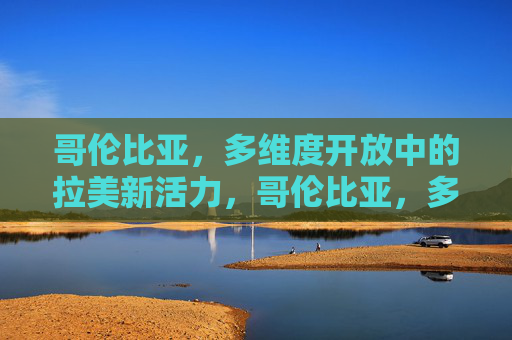 哥伦比亚，多维度开放中的拉美新活力，哥伦比亚，多维度开放激活拉美新活力