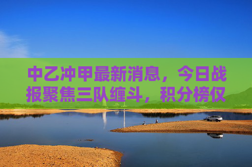 中乙冲甲最新消息,今日战报聚焦三队缠斗,积分榜仅差1分,末轮生死战悬念拉满,中乙冲甲生死战,三队同分末轮定乾坤