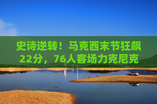 史诗逆转!马克西末节狂飙22分,76人客场力克尼克斯锁定胜局,史诗逆转!马克西末节狂飙22分,76人客场力克尼克斯