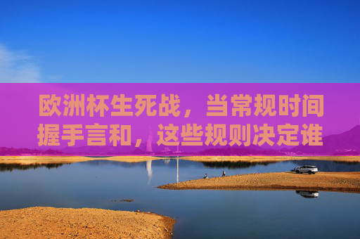 欧洲杯生死战，当常规时间握手言和，这些规则决定谁能晋级？欧洲杯生死战，常规时间平局后，这些规则决定晋级