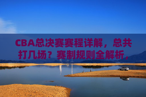 CBA总决赛赛程详解，总共打几场？赛制规则全解析，CBA总决赛赛程赛制全解析，共打几场