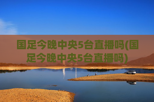 国足今晚中央5台直播吗(国足今晚中央5台直播吗)