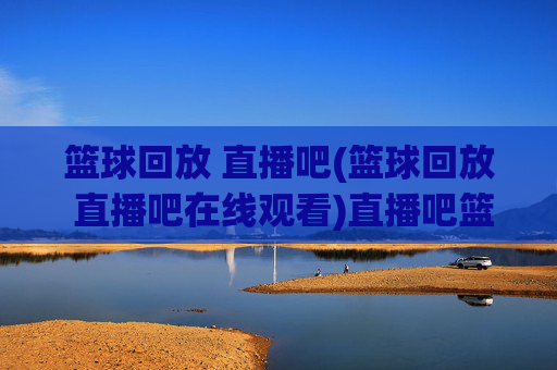 篮球回放 直播吧(篮球回放 直播吧在线观看)直播吧篮球回放