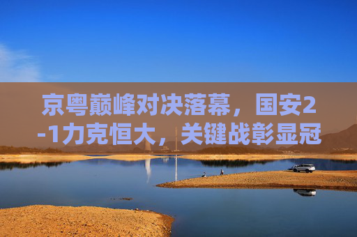 京粤巅峰对决落幕,国安2-1力克恒大,关键战彰显冠军底蕴,京粤巅峰对决,国安2-1力克恒大 关键战彰显冠军底蕴