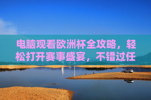 电脑观看欧洲杯全攻略，轻松打开赛事盛宴，不错过任何精彩瞬间，电脑观看欧洲杯全攻略，轻松打开赛事盛宴不错过精彩