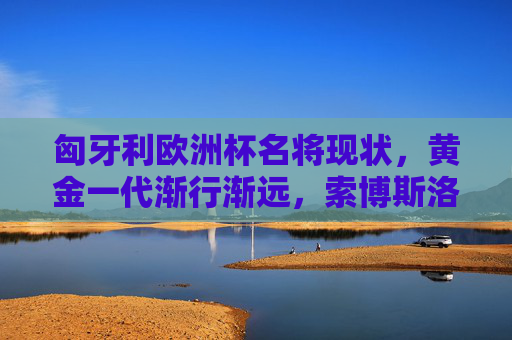匈牙利欧洲杯名将现状,黄金一代渐行渐远,索博斯洛伊独撑大局,匈牙利欧洲杯,黄金一代渐行渐远,索博斯洛伊独撑大局