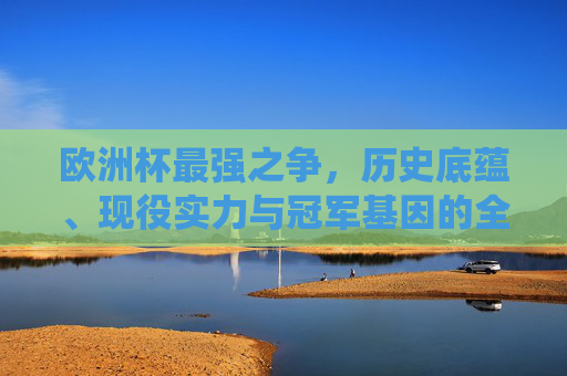 欧洲杯最强之争,历史底蕴、现役实力与冠军基因的全面解析,欧洲杯最强之争,历史底蕴、现役实力与冠军基因的全面解析