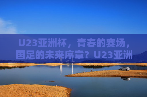 U23亚洲杯，青春的赛场，国足的未来序章？U23亚洲杯，青春赛场，国足未来序章