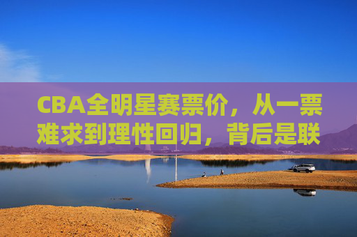 CBA全明星赛票价，从一票难求到理性回归，背后是联赛与球迷的双向奔赴，从一票难求到理性回归，CBA全明星赛票价背后的双向奔赴