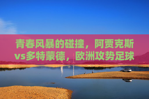 青春风暴的碰撞,阿贾克斯vs多特蒙德,欧洲攻势足球的双子星,欧洲攻势足球双子星,阿贾克斯vs多特蒙德的青春风暴