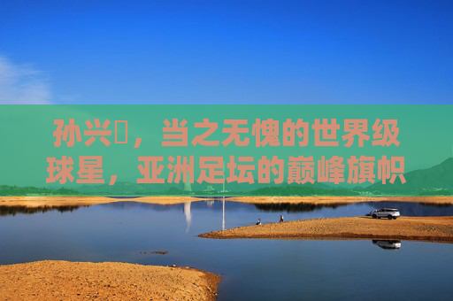 孙兴慜,当之无愧的世界级球星,亚洲足坛的巅峰旗帜