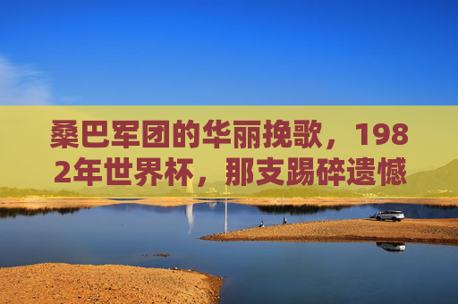 桑巴军团的华丽挽歌,1982年世界杯,那支踢碎遗憾的巴西队,1982桑巴军团,华丽挽歌,踢碎遗憾