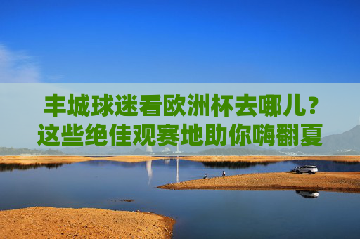 丰城球迷看欧洲杯去哪儿?这些绝佳观赛地助你嗨翻夏天!丰城球迷欧洲杯观赛地,嗨翻夏天绝佳去处!