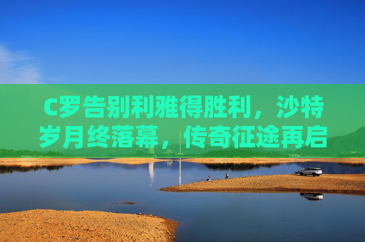 C罗告别利雅得胜利，沙特岁月终落幕，传奇征途再启程，C罗告别利雅得胜利 传奇征途再启程