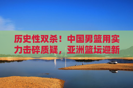 历史性双杀!中国男篮用实力击碎质疑,亚洲篮坛迎新篇章,历史性双杀!中国男篮实力崛起,亚洲篮坛迎新篇章