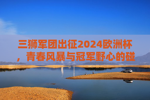 三狮军团出征2024欧洲杯，青春风暴与冠军野心的碰撞，三狮军团出征2024欧洲杯，青春风暴与冠军野心的碰撞
