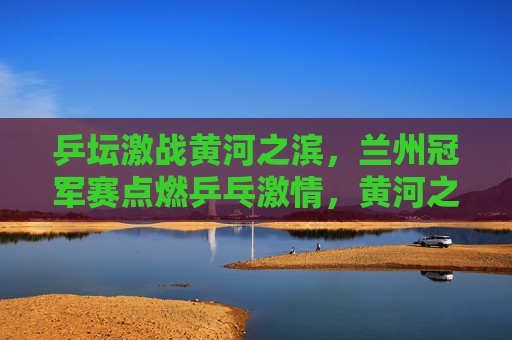 乒坛激战黄河之滨,兰州冠军赛点燃乒乓激情,黄河之滨乒坛激战,兰州冠军赛点燃乒乓激情