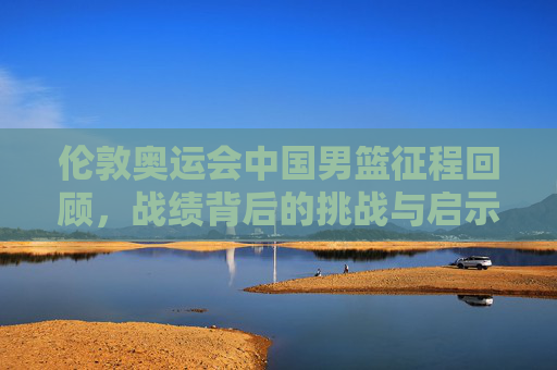 伦敦奥运会中国男篮征程回顾，战绩背后的挑战与启示，伦敦奥运会中国男篮征程，战绩背后的挑战与启示