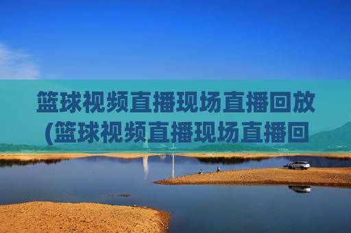 篮球视频直播现场直播回放(篮球视频直播现场直播回放在哪看)