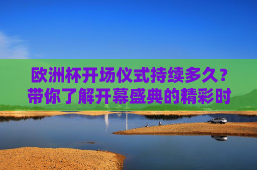 欧洲杯开场仪式持续多久？带你了解开幕盛典的精彩时刻，欧洲杯开场仪式，时长与精彩时刻
