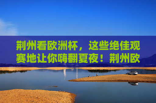 荆州看欧洲杯，这些绝佳观赛地让你嗨翻夏夜！荆州欧洲杯观赛地，嗨翻夏夜的绝佳选择