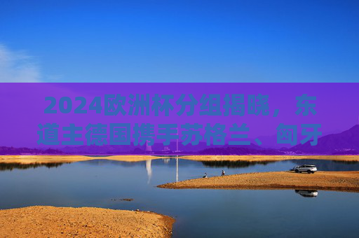 2024欧洲杯分组揭晓,东道主德国携手苏格兰、匈牙利、瑞士出征 A组