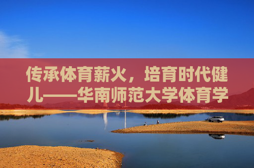 传承体育薪火,培育时代健儿——华南师范大学体育学院发展纪实,传承体育薪火,培育时代健儿——华南师范大学体育学院发展纪实