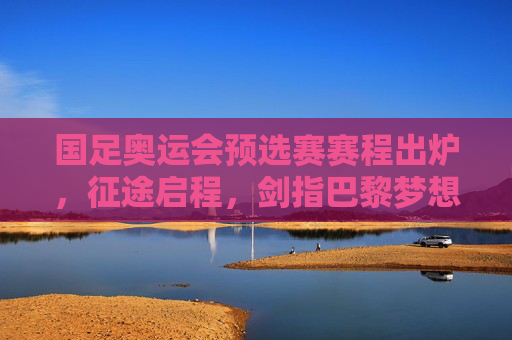 国足奥运会预选赛赛程出炉，征途启程，剑指巴黎梦想的足球青春，国足奥运预选赛赛程出炉，征途启程，剑指巴黎的足球青春