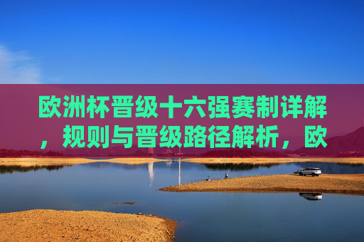 欧洲杯晋级十六强赛制详解,规则与晋级路径解析,欧洲杯晋级十六强赛制、规则与路径解析