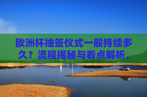 欧洲杯抽签仪式一般持续多久?流程揭秘与看点解析,欧洲杯抽签仪式,时长、流程与看点揭秘