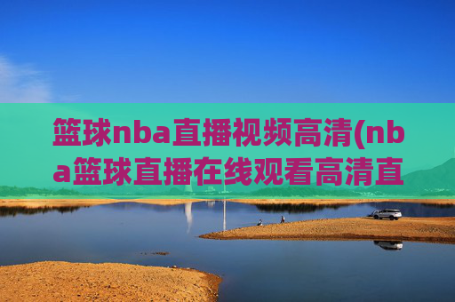 篮球nba直播视频高清(nba篮球直播在线观看高清直播视频)