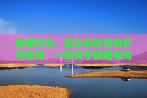 巅峰对决,龙队与昕哥的乒乓史诗,一场关于热爱与传承的决赛,龙队昕哥巅峰对决,乒乓史诗里的热爱与传承