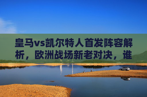 皇马vs凯尔特人首发阵容解析,欧洲战场新老对决,谁能占得先机?皇马vs凯尔特人首发,欧洲战场新老对决,谁能占得先机?