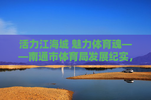 活力江海城 魅力体育魂——南通市体育局发展纪实,活力江海城 魅力体育魂——南通市体育局发展纪实