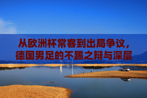 从欧洲杯常客到出局争议，德国男足的不踢之辩与深层隐忧，从欧洲杯常客到出局争议，德国男足不踢之辩与深层隐忧