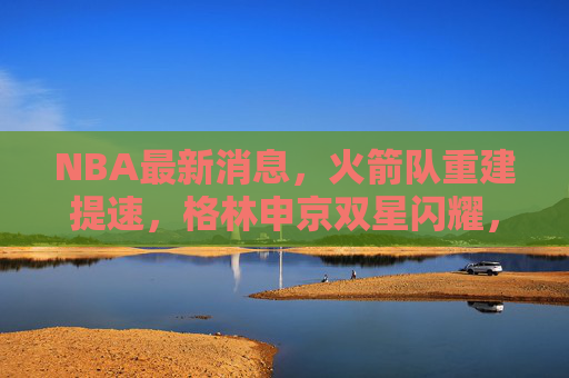 NBA最新消息,火箭队重建提速,格林申京双星闪耀,未来可期,火箭重建提速,格林申京双星闪耀未来可期