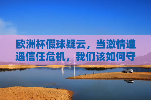欧洲杯假球疑云,当激情遭遇信任危机,我们该如何守护足球之美?欧洲杯假球疑云,激情遭遇信任危机,足球之美如何守护?