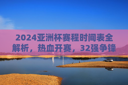 2024亚洲杯赛程时间表全解析，热血开赛，32强争锋，2024亚洲杯赛程时间表全解析，32强热血开赛争锋