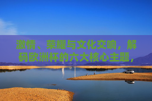 激情、荣耀与文化交响，解码欧洲杯的六大核心主题，激情荣耀与文化交响，解码欧洲杯六大核心主题
