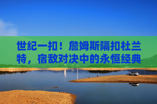 世纪一扣!詹姆斯隔扣杜兰特,宿敌对决中的永恒经典,世纪一扣!詹姆斯隔扣杜兰特,宿敌对决永恒经典