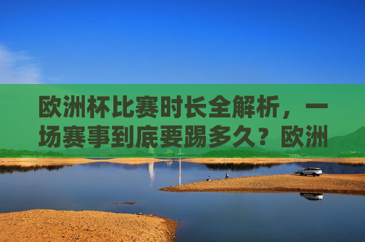 欧洲杯比赛时长全解析,一场赛事到底要踢多久?欧洲杯比赛时长全解析,一场赛事到底踢多久?