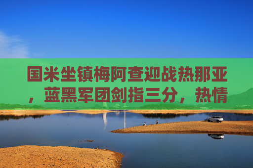 国米坐镇梅阿查迎战热那亚,蓝黑军团剑指三分,热情军团誓掀波澜,国米坐镇梅阿查迎战热那亚,蓝黑剑指三分,热情军团誓掀波澜