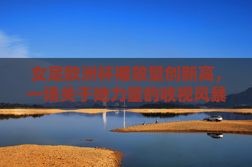女足欧洲杯播放量创新高，一场关于她力量的收视风暴，女足欧洲杯播放量创新高，她力量掀起收视风暴