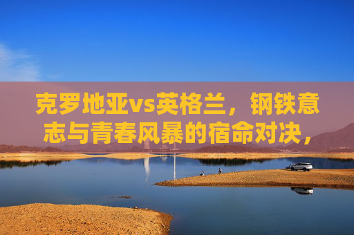 克罗地亚vs英格兰,钢铁意志与青春风暴的宿命对决,克罗地亚vs英格兰,钢铁意志与青春风暴的宿命对决